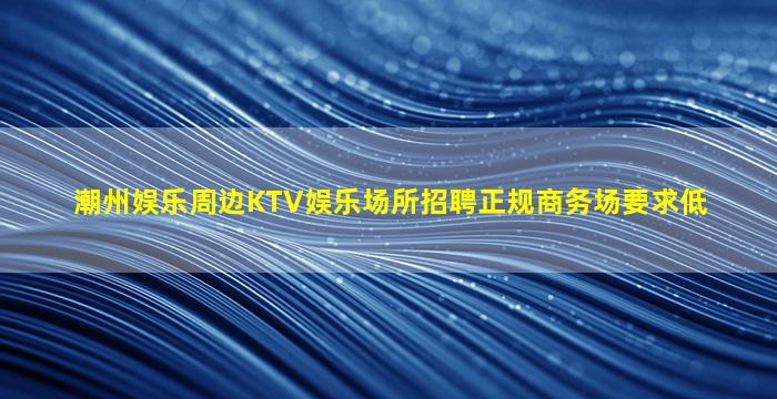 潮州娱乐周边KTV娱乐场所招聘正规商务场要求低
